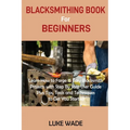 Blacksmithing Book for Beginners: Learn How to Forge 15 Easy Blacksmith Projects with Step By Step User Guide Plus Tips, Tools and Techniques to Get Y