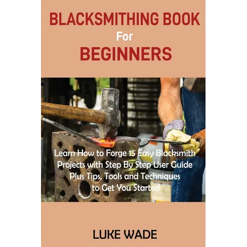 Blacksmithing Book for Beginners: Learn How to Forge 15 Easy Blacksmith Projects with Step By Step User Guide Plus Tips, Tools and Techniques to Get Y
