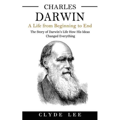 Charles Darwin: A Life from Beginning to End (The Story of Darwin's Life How His Ideas Changed Everything)