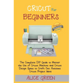 Cricut for Beginners: The Complete DIY Guide to Master the Use of Cricut Machine and Cricut Design Space to Craft Out Awesome Cricut Project Ideas (Gr
