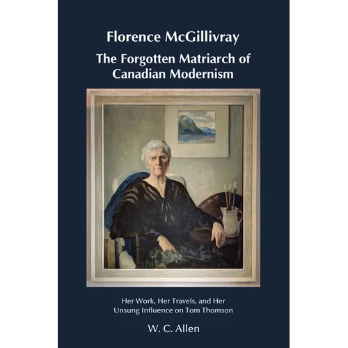 Florence McGillivray The Forgotten Matriarch of Canadian Modernism: Her Work, Her Travels, and Her Unsung Influence on Tom Thomson