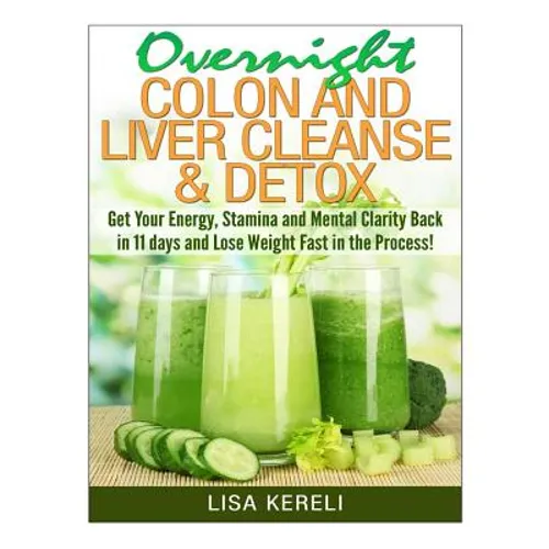 Overnight Colon and Liver Cleanse & Detox: Get Your Energy, Stamina and Mental Clarity Back in 11 days and Lose Weight Fast in the Process!