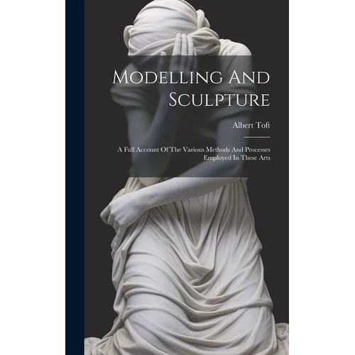 Modelling And Sculpture: A Full Account Of The Various Methods And Processes Employed In These Arts
