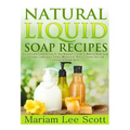 Natural Liquid Soap Recipes: An Easy and Complete Step by Step Beginners Guide To Making Hand Soap, Shampoo, Conditioner, Lotion, Moisturizer, Natural