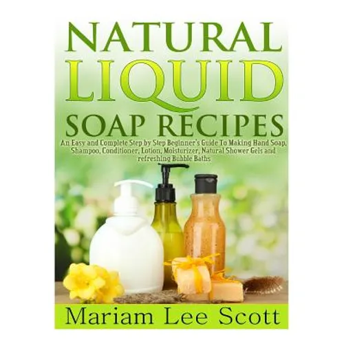 Natural Liquid Soap Recipes: An Easy and Complete Step by Step Beginners Guide To Making Hand Soap, Shampoo, Conditioner, Lotion, Moisturizer, Natural