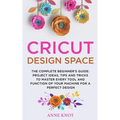 Cricut Design Space: The Complete Beginner's Guide: Projects Ideas, Tips and Tricks to Master Every Tool and Function of your Machine for a Perfect De