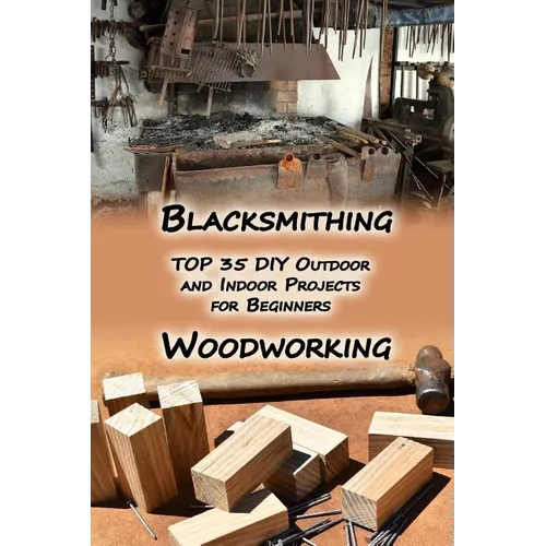 Woodworking And Blacksmithing: TOP 35 DIY Outdoor and Indoor Projects for Beginners: (Home Woodworking, Blacksmithing Guide, DIY Projects)