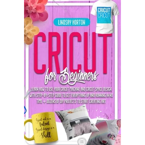 Cricut For Beginners: Learn How To Use Your Cricut Machine And Cricut Space Design With Step-By-Step Guide To Get Everything Up And Running