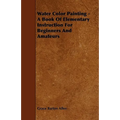 Water Color Painting - A Book of Elementary Instruction for Beginners and Amateurs