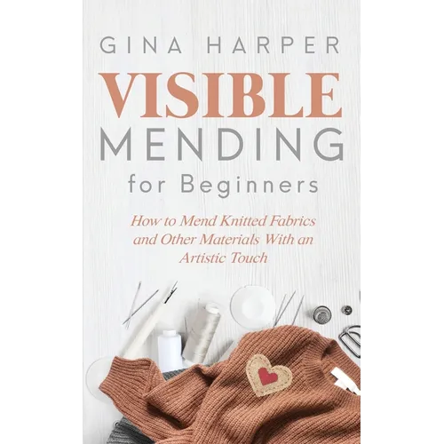 Visible Mending for Beginners: How to Mend Knitted Fabrics and Other Materials With an Artistic Touch