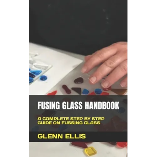 Fusing Glass Handbook: A Complete Step by Step Guide on Fussing Glass