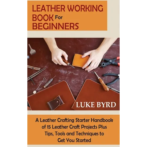Leather Working Book for Beginners: A Leather Crafting Starter Handbook of 15 Leather Craft Projects Plus Tips, Tools and Techniques to Get You Starte