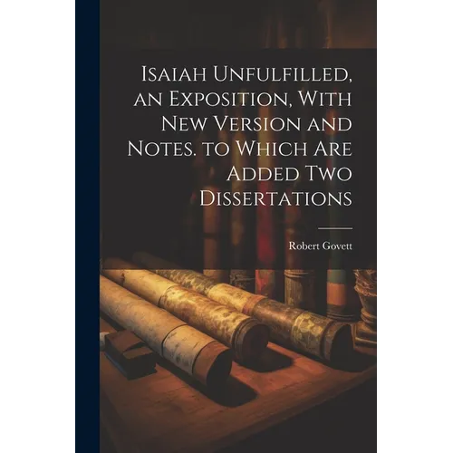 Isaiah Unfulfilled, an Exposition, With New Version and Notes. to Which Are Added Two Dissertations