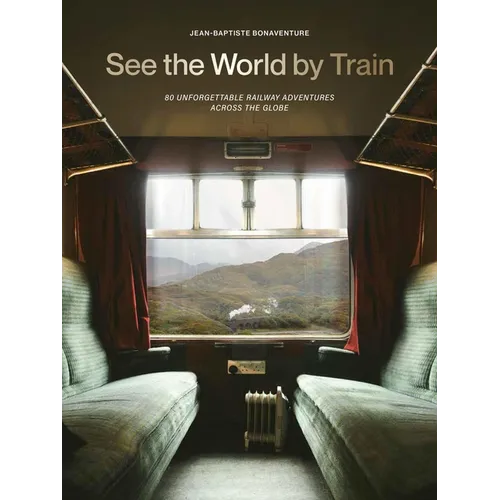 See the World by Train: 80 Unforgettable Railway Adventures Across the Globe