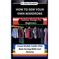 How to Sew Your Own Wardrobe: Fashion Design For Beginners: Create Stylish Outfits With Basic Sewing Skills And Patterns