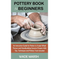 Pottery Book for Beginners: An Instruction Guide for Potters to Sculpt Wheel Thrown and Handbuilding Ceramic Projects With Tips, Techniques and Potter