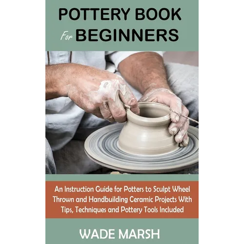 Pottery Book for Beginners: An Instruction Guide for Potters to Sculpt Wheel Thrown and Handbuilding Ceramic Projects With Tips, Techniques and Potter