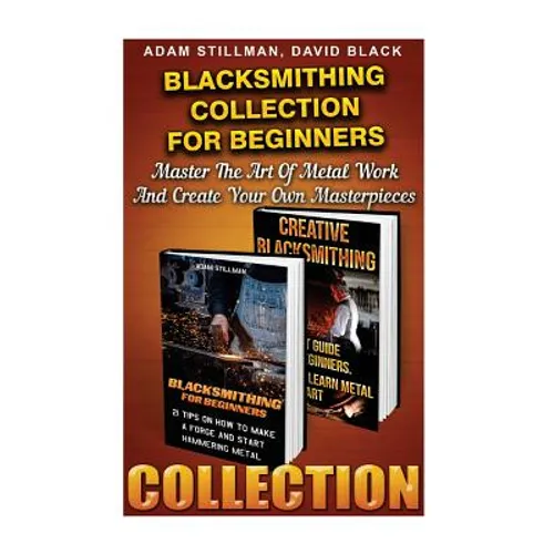 Blacksmithing Collection For Beginners: Master The Art Of Metal Work And Create Your Own Masterpieces: (Blacksmithing, Blacksmith, How To Blacksmith,