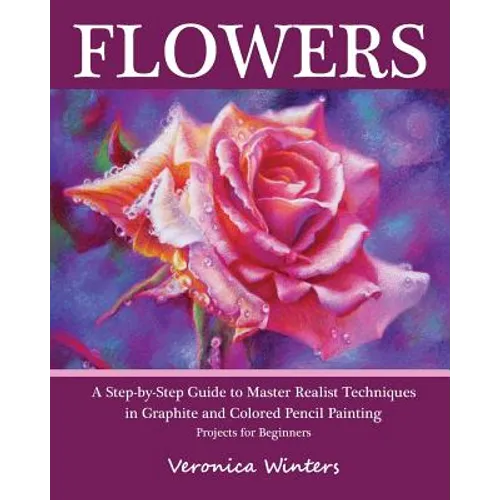 Flowers: A Step-By-Step Guide to Master Realist Techniques in Graphite and Colored Pencil Painting: Drawing Projects for Beginners