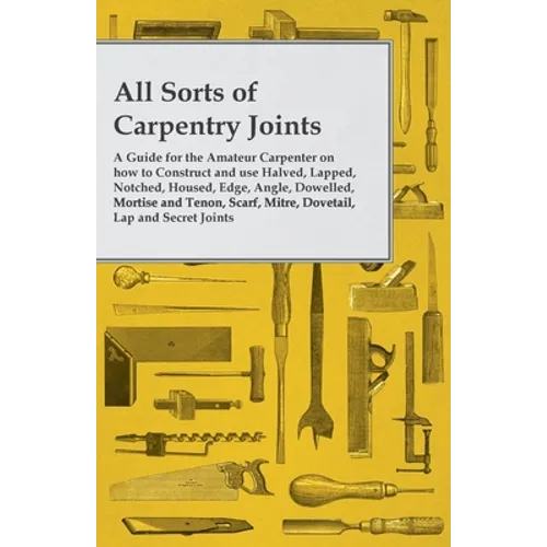 All Sorts of Carpentry Joints: A Guide for the Amateur Carpenter on how to Construct and use Halved, Lapped, Notched, Housed, Edge, Angle, Dowelled, M