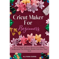 Cricut Maker For Beginners: All You Need To Know About Cricut Maker, Understand The Different Models And How They Work