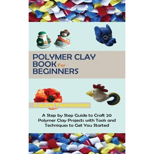 Polymer Clay Book for Beginners: A Step by Step Guide to Craft 20 Polymer Clay Projects with Tools and Techniques to Get You Started