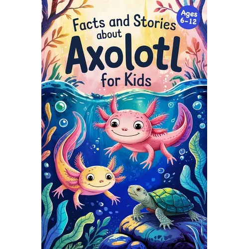 Axolotl Stories With Facts for Kids Ages 6-12: Discover How Axolotls Live, Grow, and Protect Their Home in Ten Amazing Adventures