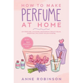 How to Make Perfume at Home: DIY Scents for Perfume, Cologne, Deodorant, Beauty Balm, Essential Oils, Body Splash - Includes 14 Unique Aromatherapy Re
