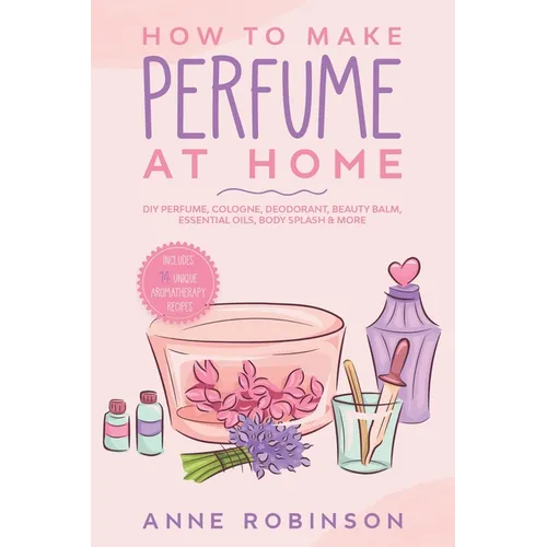 How to Make Perfume at Home: DIY Scents for Perfume, Cologne, Deodorant, Beauty Balm, Essential Oils, Body Splash - Includes 14 Unique Aromatherapy Re