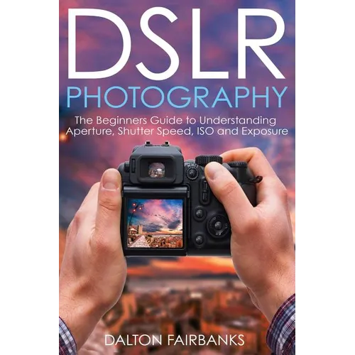 DSLR Photography: The Beginners Guide to Understanding Aperture, Shutter Speed, ISO and Exposure