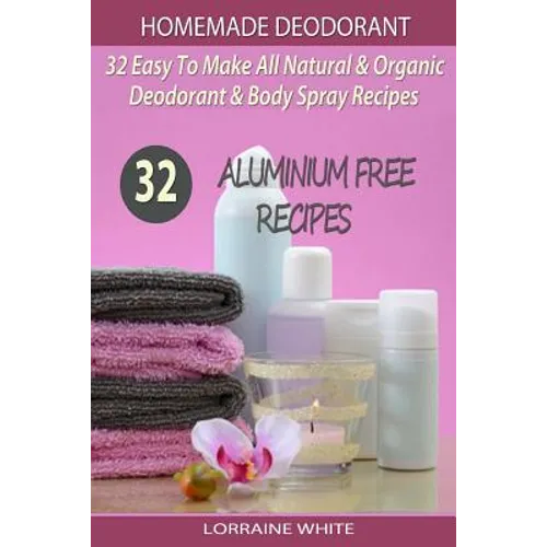 Homemade Deodorant: 32 Easy To Make Natural & Organic Deodorant & Body Spray Recipes: Aluminium Free Deodorant Recipes