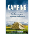 Camping: Everything You Need to Know About Camping from Beginner to Outdoorsman