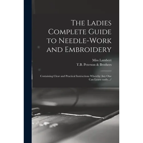 The Ladies Complete Guide to Needle-work and Embroidery: Containing Clear and Practical Instructions Whereby Any One Can Learn Easily.../