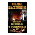 Creative Blacksmithing Best Guide For Beginners. 18 Tips To Learn Metal Art: (Blacksmith, How To Blacksmith, How To Blacksmithing, Metal Work, Knife M