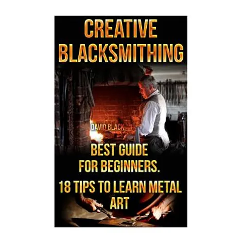 Creative Blacksmithing Best Guide For Beginners. 18 Tips To Learn Metal Art: (Blacksmith, How To Blacksmith, How To Blacksmithing, Metal Work, Knife M