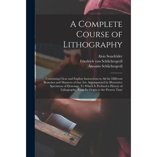 A Complete Course of Lithography: Containing Clear and Explicit Instructions in All the Different Branches and Manners of That Art: Accompanied by Ill