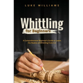 Whittling for Beginners: A Comprehensive Beginner's Guide to Learn the Realms of Whittling from A-Z