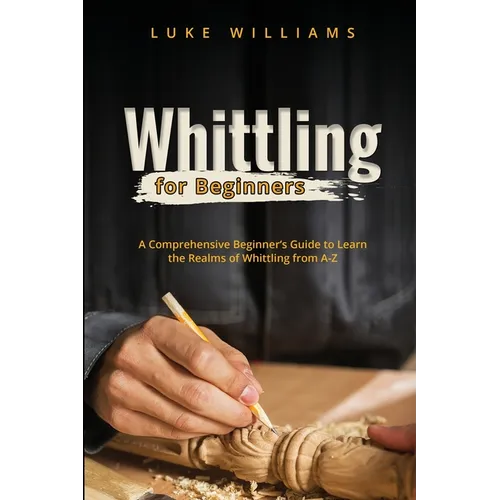 Whittling for Beginners: A Comprehensive Beginner's Guide to Learn the Realms of Whittling from A-Z