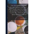 The Interpretation Of Art Essays On The Art Criticism Of John Ruskin Walter Pater Clive Bell Roger Fry And Herbert Read