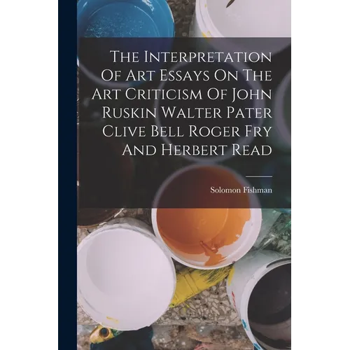 The Interpretation Of Art Essays On The Art Criticism Of John Ruskin Walter Pater Clive Bell Roger Fry And Herbert Read