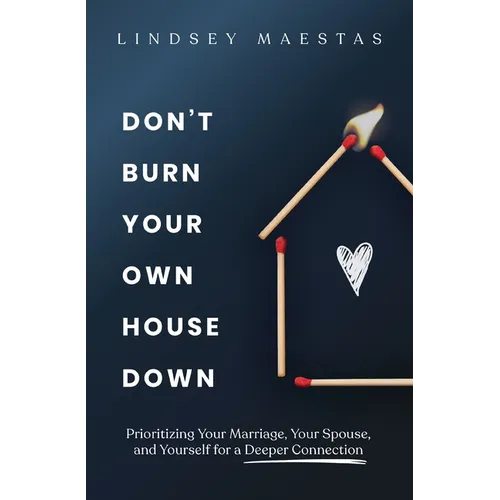 Don't Burn Your Own House Down: Prioritizing Your Marriage, Your Spouse, and Yourself for a Deeper Connection