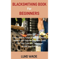 Blacksmithing Book for Beginners: Learn How to Forge 15 Easy Blacksmith Projects with Step By Step User Guide Plus Tips, Tools and Techniques to Get Y