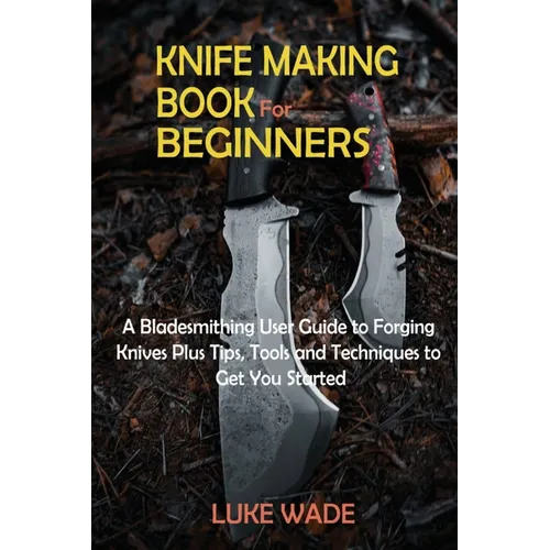Knife Making Book for Beginners: A Bladesmithing User Guide to Forging Knives Plus Tips, Tools and Techniques to Get You Started