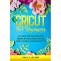 Cricut for Beginners: The Ultimate Guide to Mastering Cricut Machines With Quick and Easy, Practical Examples to Realize Your Ideas and Projects