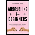 Airbrushing for Beginners: Mastering the Fundamentals of Air Art: Your Complete Guide to Starting with Airbrush Technique