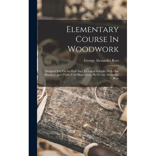 Elementary Course In Woodwork; Designed For Use In High And Technical Schools, With One Hundred And Thirty-four Illustrations, By George Alexander Ros