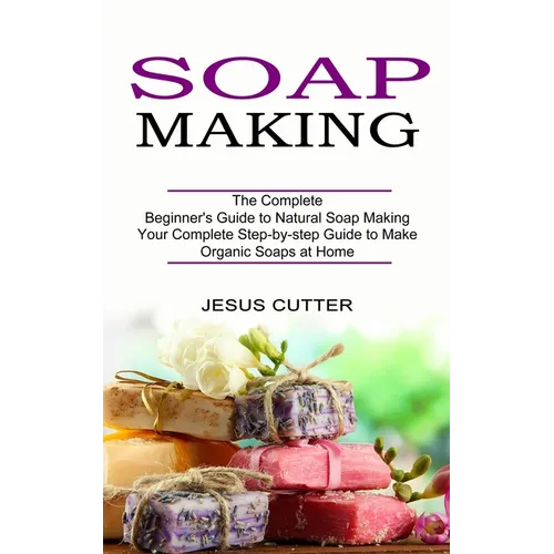 Soap Making Recipes: The Complete Beginner's Guide to Natural Soap Making (Your Complete Step-by-step Guide to Make Organic Soaps at Home)
