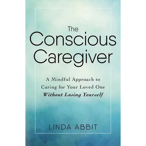 The Conscious Caregiver: A Mindful Approach to Caring for Your Loved One Without Losing Yourself