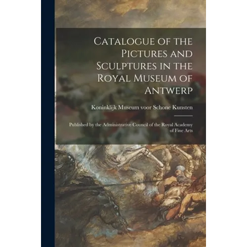 Catalogue of the Pictures and Sculptures in the Royal Museum of Antwerp: Published by the Administrative Council of the Royal Academy of Fine Arts