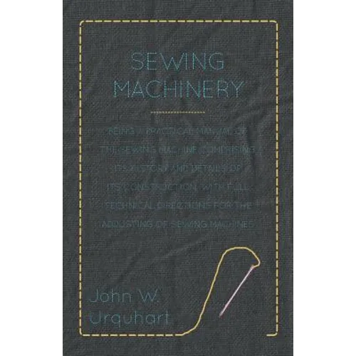 Sewing Machinery - Being A Practical Manual of The Sewing Machine Comprising Its History And Details Of Its Construction, With Full Technical Directio